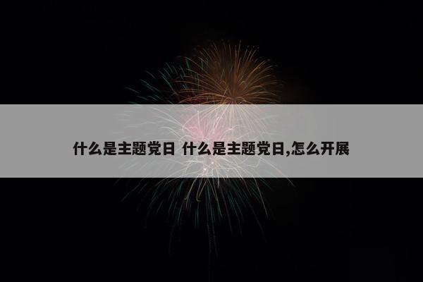 什么是主题党日 什么是主题党日,怎么开展