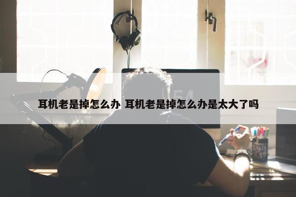 耳机老是掉怎么办 耳机老是掉怎么办是太大了吗