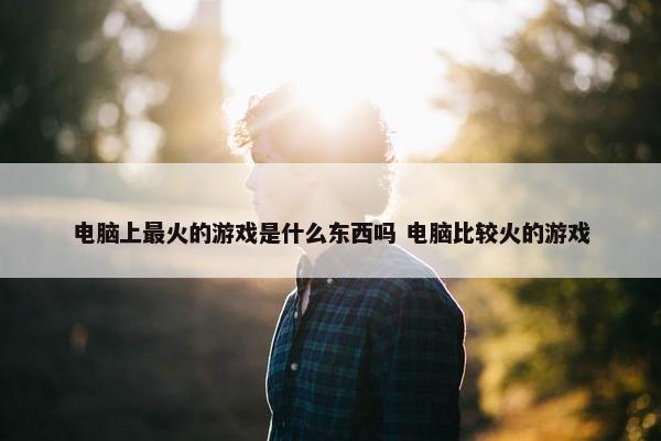 电脑上最火的游戏是什么东西吗 电脑比较火的游戏