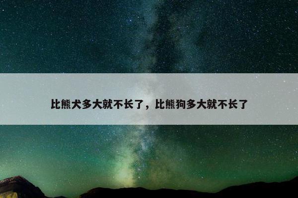 比熊犬多大就不长了，比熊狗多大就不长了