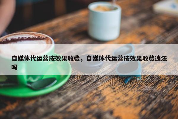 自媒体代运营按效果收费，自媒体代运营按效果收费违法吗