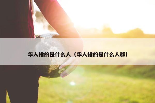 华人指的是什么人（华人指的是什么人群）