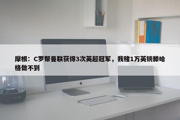 摩根：C罗帮曼联获得3次英超冠军，我赌1万英镑滕哈格做不到