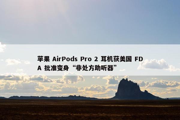 苹果 AirPods Pro 2 耳机获美国 FDA 批准变身“非处方助听器”