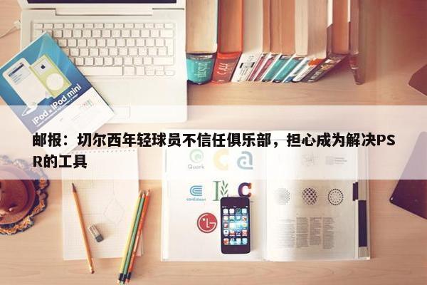 邮报：切尔西年轻球员不信任俱乐部，担心成为解决PSR的工具