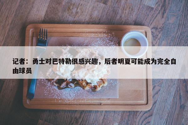 记者：勇士对巴特勒很感兴趣，后者明夏可能成为完全自由球员