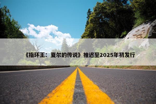 《指环王：夏尔的传说》推迟至2025年初发行