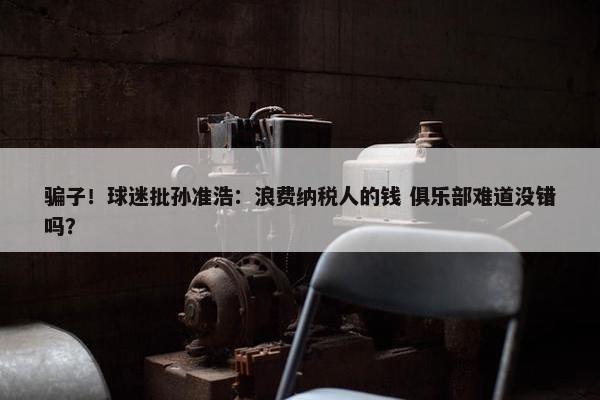 骗子！球迷批孙准浩：浪费纳税人的钱 俱乐部难道没错吗？