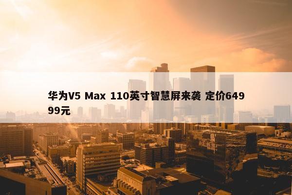 华为V5 Max 110英寸智慧屏来袭 定价64999元