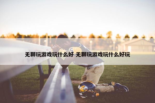 无聊玩游戏玩什么好 无聊玩游戏玩什么好玩