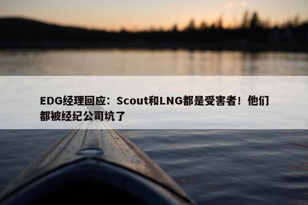 EDG经理回应：Scout和LNG都是受害者！他们都被经纪公司坑了