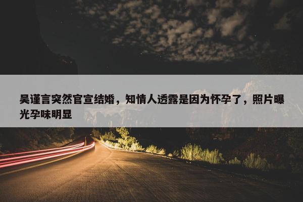 吴谨言突然官宣结婚，知情人透露是因为怀孕了，照片曝光孕味明显