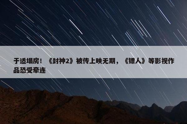 于适塌房！《封神2》被传上映无期，《镖人》等影视作品恐受牵连