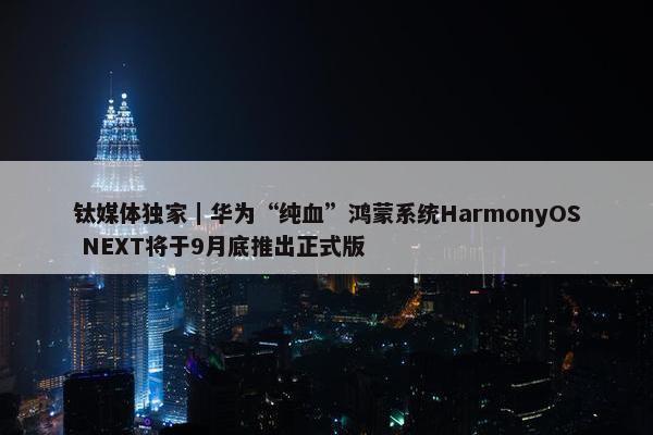 钛媒体独家｜华为“纯血”鸿蒙系统HarmonyOS NEXT将于9月底推出正式版