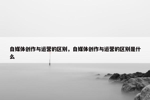 自媒体创作与运营的区别，自媒体创作与运营的区别是什么