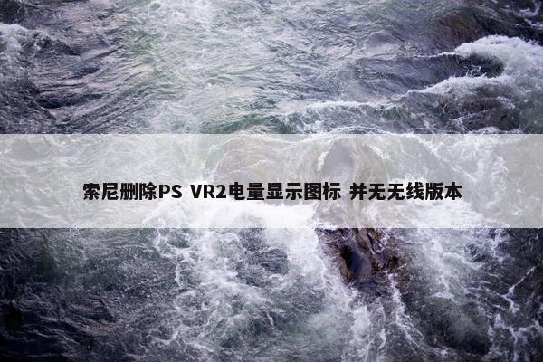 索尼删除PS VR2电量显示图标 并无无线版本