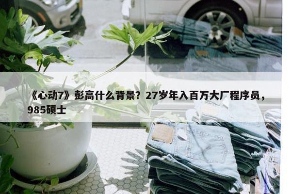 《心动7》彭高什么背景？27岁年入百万大厂程序员，985硕士