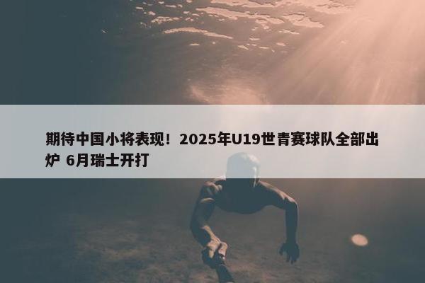 期待中国小将表现！2025年U19世青赛球队全部出炉 6月瑞士开打