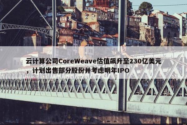 云计算公司CoreWeave估值飙升至230亿美元，计划出售部分股份并考虑明年IPO