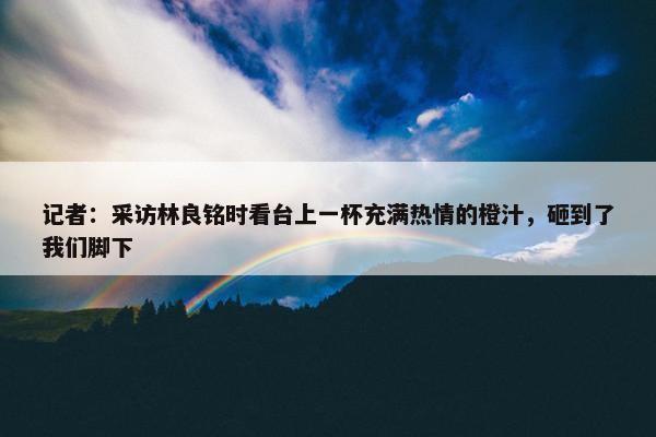 记者：采访林良铭时看台上一杯充满热情的橙汁，砸到了我们脚下