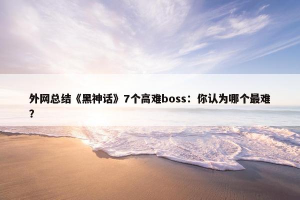 外网总结《黑神话》7个高难boss：你认为哪个最难？