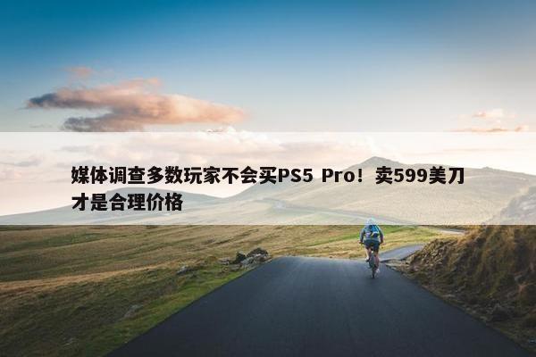 媒体调查多数玩家不会买PS5 Pro！卖599美刀才是合理价格