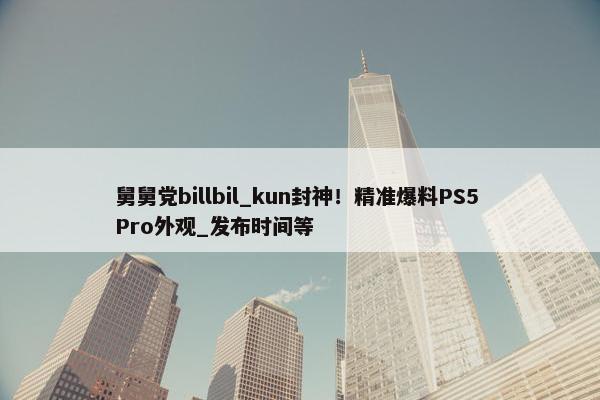 舅舅党billbil_kun封神！精准爆料PS5 Pro外观_发布时间等