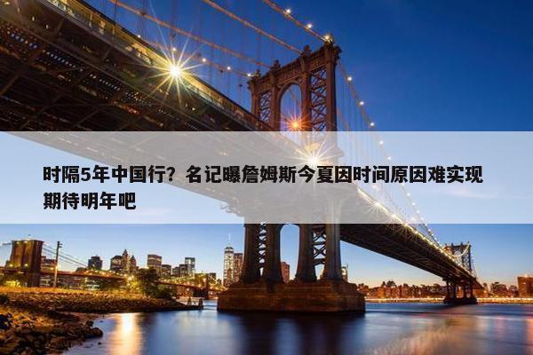 时隔5年中国行？名记曝詹姆斯今夏因时间原因难实现 期待明年吧