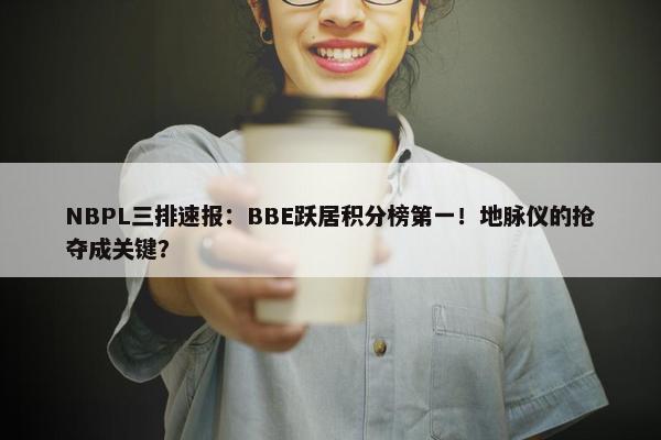 NBPL三排速报：BBE跃居积分榜第一！地脉仪的抢夺成关键？