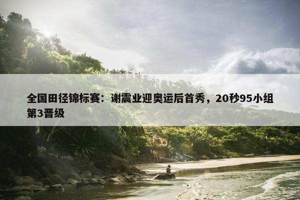 全国田径锦标赛：谢震业迎奥运后首秀，20秒95小组第3晋级