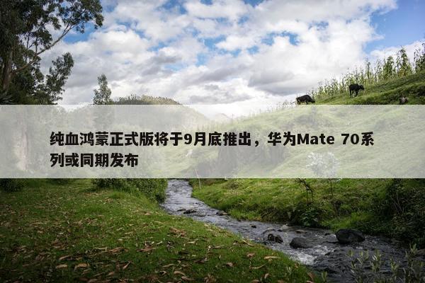 纯血鸿蒙正式版将于9月底推出，华为Mate 70系列或同期发布