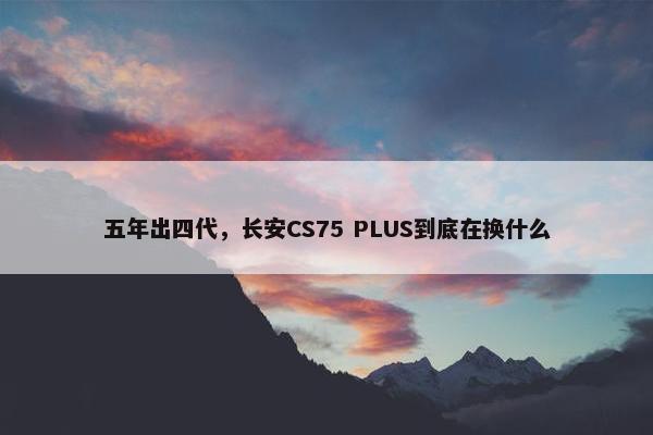 五年出四代，长安CS75 PLUS到底在换什么