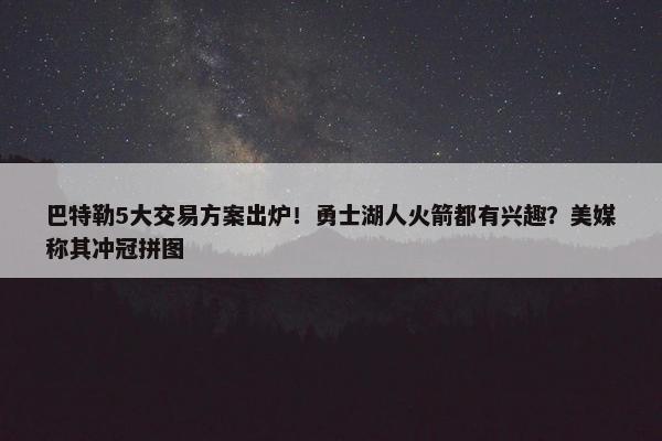 巴特勒5大交易方案出炉！勇士湖人火箭都有兴趣？美媒称其冲冠拼图