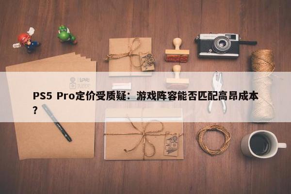 PS5 Pro定价受质疑：游戏阵容能否匹配高昂成本？