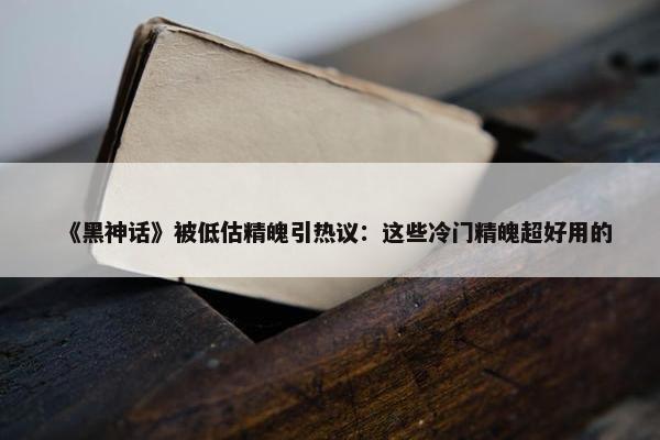 《黑神话》被低估精魄引热议：这些冷门精魄超好用的