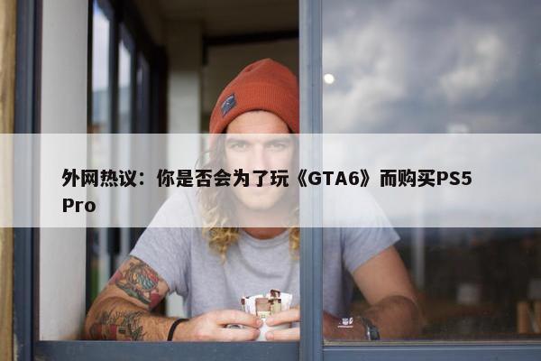 外网热议：你是否会为了玩《GTA6》而购买PS5 Pro