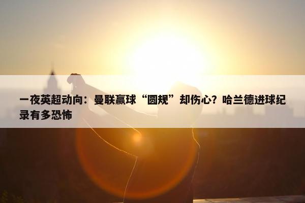 一夜英超动向：曼联赢球“圆规”却伤心？哈兰德进球纪录有多恐怖