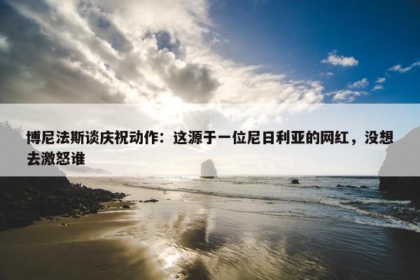 博尼法斯谈庆祝动作：这源于一位尼日利亚的网红，没想去激怒谁