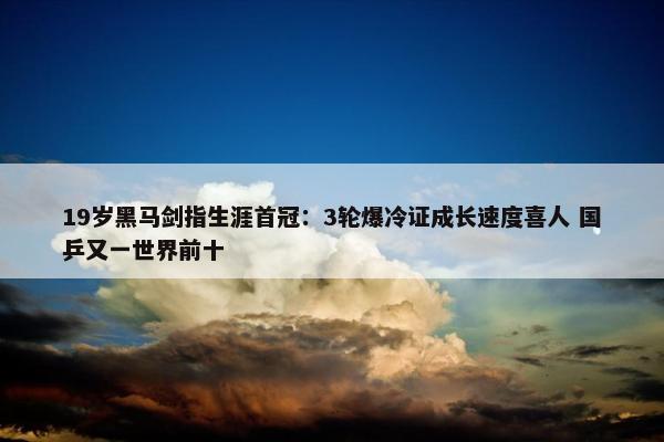 19岁黑马剑指生涯首冠：3轮爆冷证成长速度喜人 国乒又一世界前十