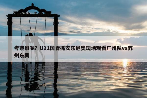 考察谁呢？U21国青抓安东尼奥现场观看广州队vs苏州东吴