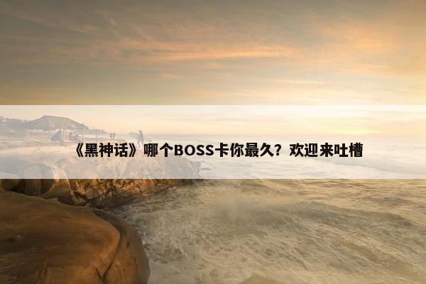 《黑神话》哪个BOSS卡你最久？欢迎来吐槽