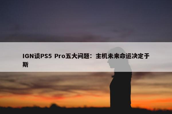 IGN谈PS5 Pro五大问题：主机未来命运决定于斯