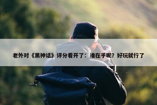 老外对《黑神话》评分看开了：谁在乎呢？好玩就行了