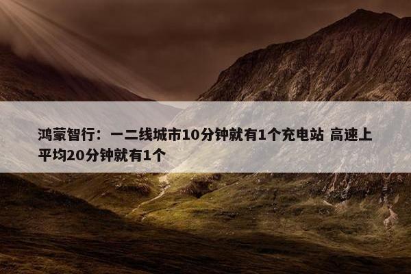 鸿蒙智行：一二线城市10分钟就有1个充电站 高速上平均20分钟就有1个