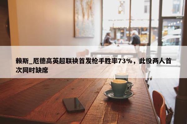 赖斯_厄德高英超联袂首发枪手胜率73%，此役两人首次同时缺席