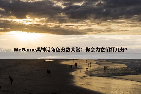 WeGame黑神话角色分数大赏：你会为它们打几分？