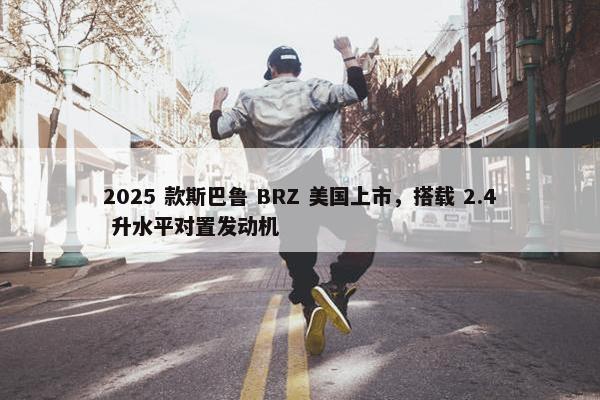 2025 款斯巴鲁 BRZ 美国上市，搭载 2.4 升水平对置发动机