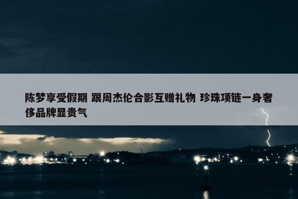 陈梦享受假期 跟周杰伦合影互赠礼物 珍珠项链一身奢侈品牌显贵气