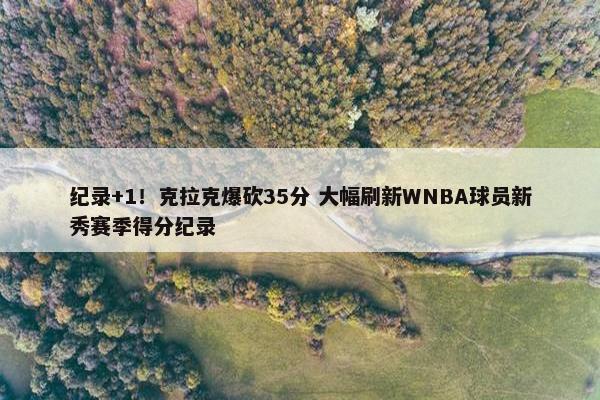 纪录+1！克拉克爆砍35分 大幅刷新WNBA球员新秀赛季得分纪录