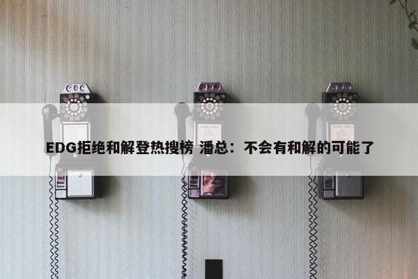 EDG拒绝和解登热搜榜 潘总：不会有和解的可能了